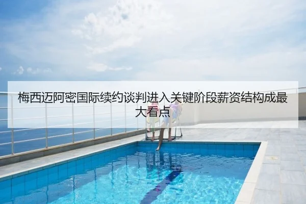 梅西迈阿密国际续约谈判进入关键阶段薪资结构成最大看点