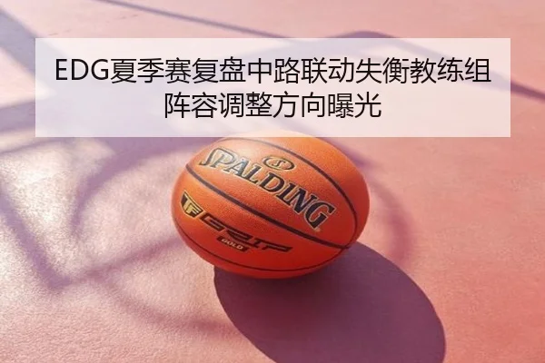 EDG夏季赛复盘中路联动失衡教练组阵容调整方向曝光
