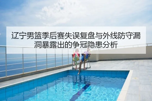 辽宁男篮季后赛失误复盘与外线防守漏洞暴露出的争冠隐患分析