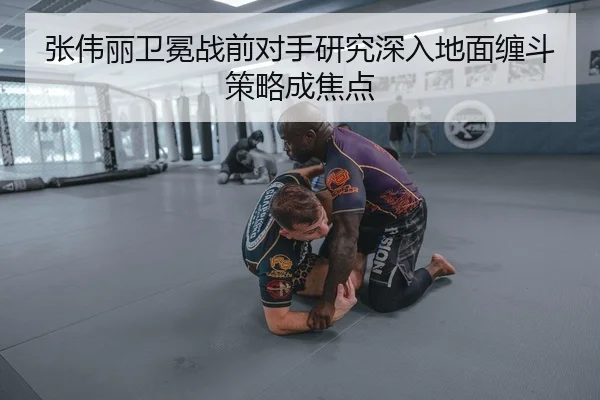 张伟丽卫冕战前对手研究深入地面缠斗策略成焦点
