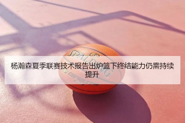 杨瀚森夏季联赛技术报告出炉篮下终结能力仍需持续提升