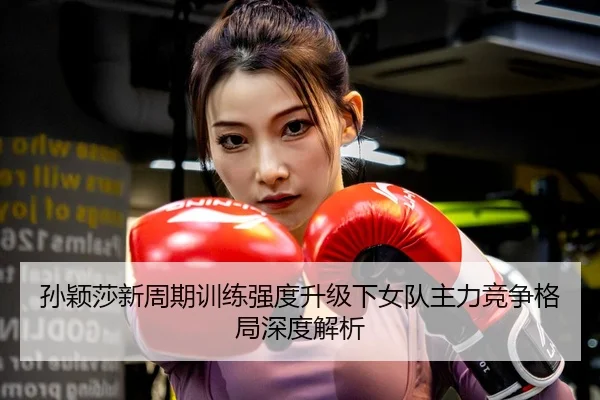 孙颖莎新周期训练强度升级下女队主力竞争格局深度解析
