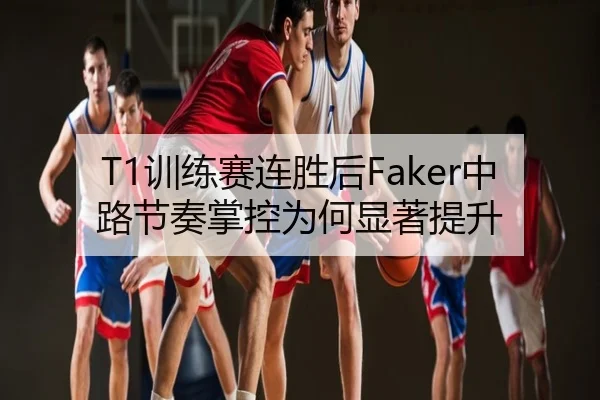 T1训练赛连胜后Faker中路节奏掌控为何显著提升