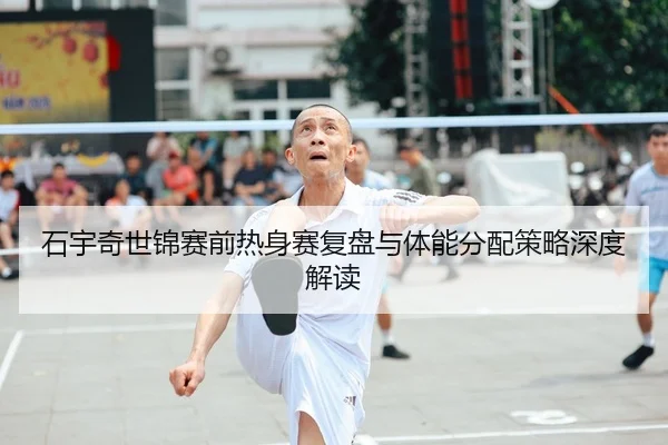 石宇奇世锦赛前热身赛复盘与体能分配策略深度解读