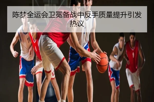 陈梦全运会卫冕备战中反手质量提升引发热议