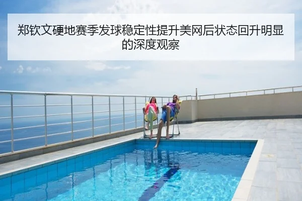 郑钦文硬地赛季发球稳定性提升美网后状态回升明显的深度观察