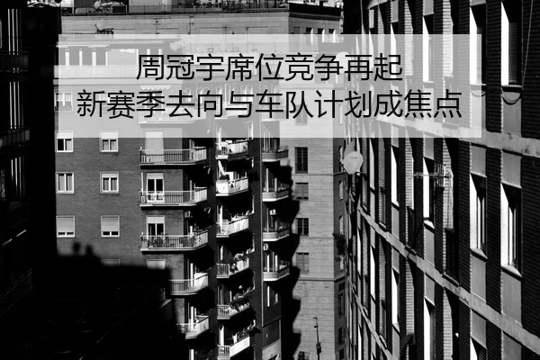 周冠宇席位竞争再起 新赛季去向与车队计划成焦点