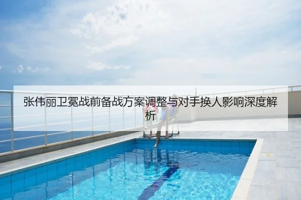 张伟丽卫冕战前备战方案调整与对手换人影响深度解析